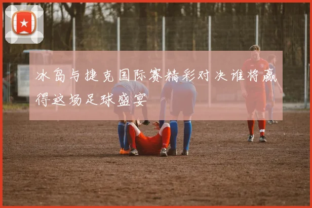 冰岛与捷克国际赛精彩对决谁将赢得这场足球盛宴