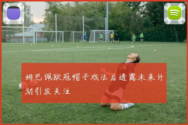 姆巴佩欧冠帽子戏法后透露未来计划引发关注