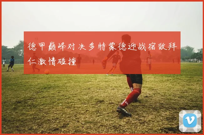 德甲巅峰对决多特蒙德迎战宿敌拜仁激情碰撞