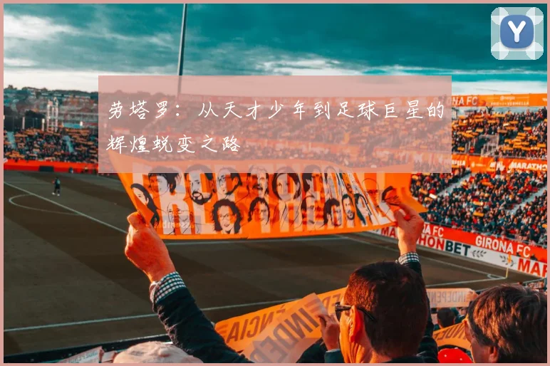劳塔罗：从天才少年到足球巨星的辉煌蜕变之路