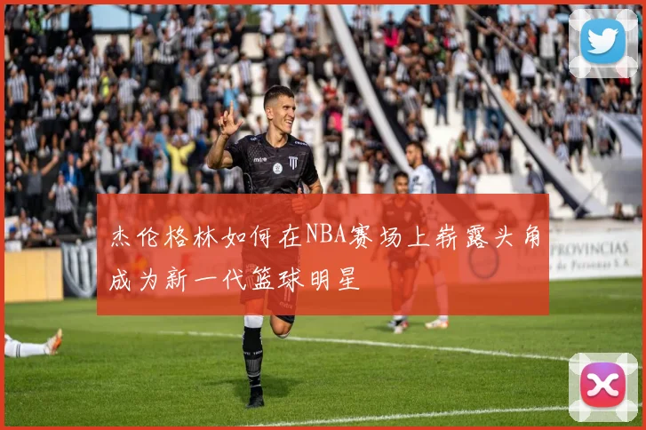 杰伦格林如何在NBA赛场上崭露头角成为新一代篮球明星