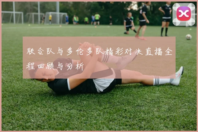 联合队与多伦多队精彩对决直播全程回顾与分析