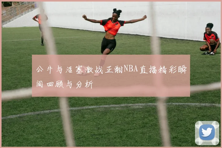 公牛与活塞激战正酣NBA直播精彩瞬间回顾与分析