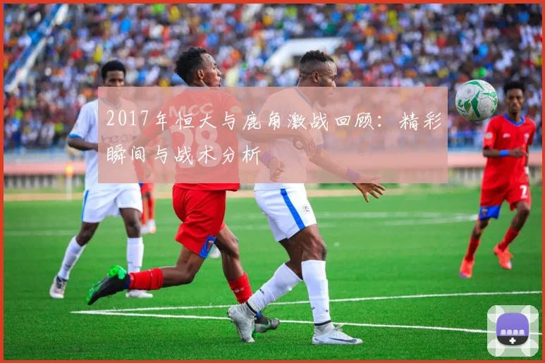 2017年恒大与鹿角激战回顾：精彩瞬间与战术分析