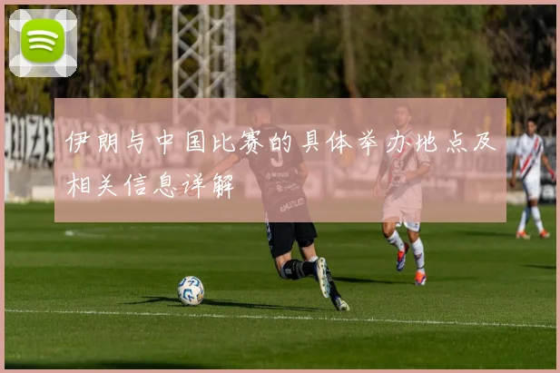 伊朗与中国比赛的具体举办地点及相关信息详解