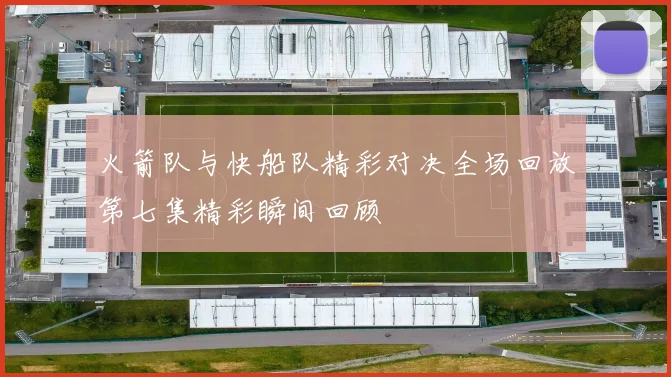 火箭队与快船队精彩对决全场回放第七集精彩瞬间回顾