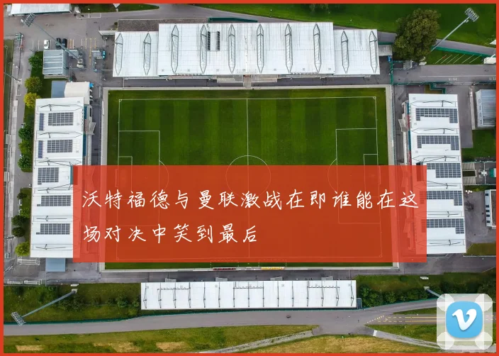 沃特福德与曼联激战在即谁能在这场对决中笑到最后