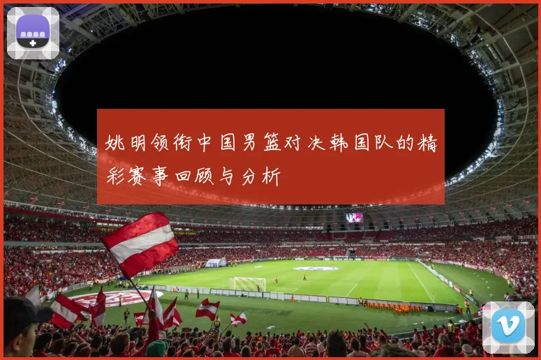 姚明领衔中国男篮对决韩国队的精彩赛事回顾与分析