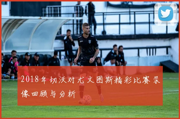 2018年切沃对尤文图斯精彩比赛录像回顾与分析