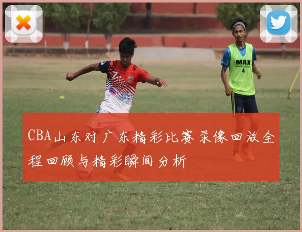 CBA山东对广东精彩比赛录像回放全程回顾与精彩瞬间分析