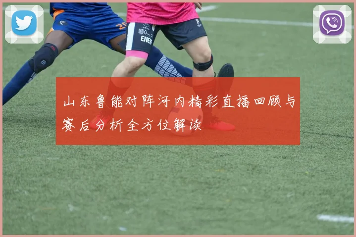 山东鲁能对阵河内精彩直播回顾与赛后分析全方位解读