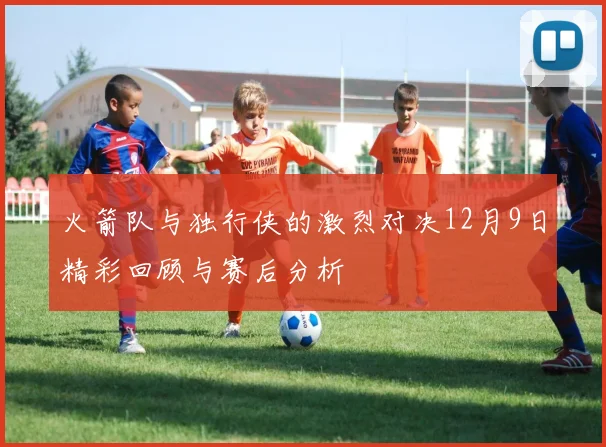 火箭队与独行侠的激烈对决12月9日精彩回顾与赛后分析