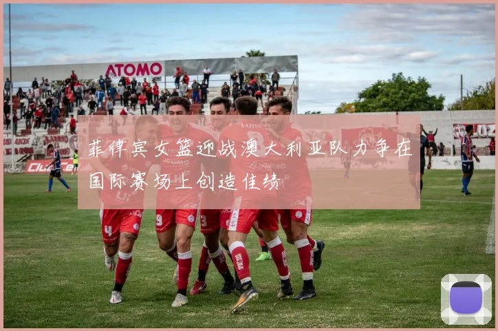 菲律宾女篮迎战澳大利亚队力争在国际赛场上创造佳绩