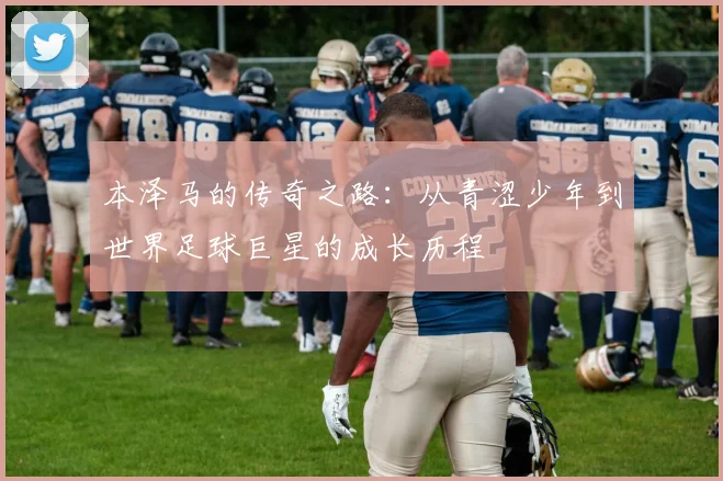 本泽马的传奇之路：从青涩少年到世界足球巨星的成长历程