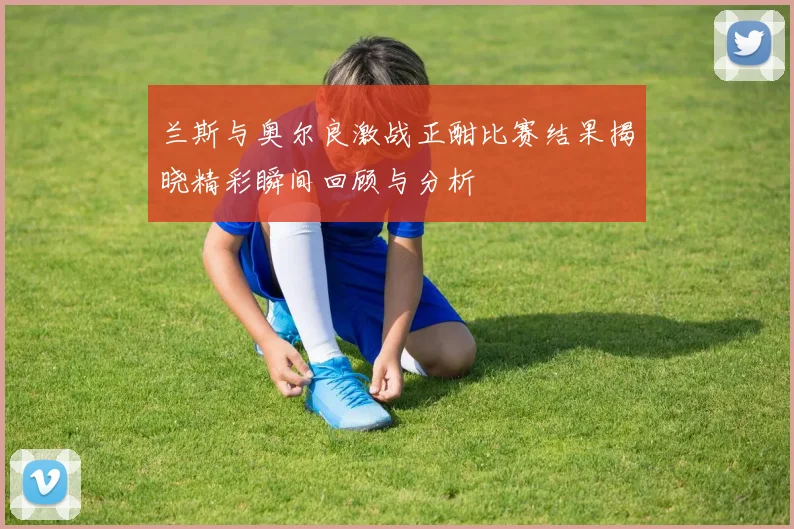 兰斯与奥尔良激战正酣比赛结果揭晓精彩瞬间回顾与分析