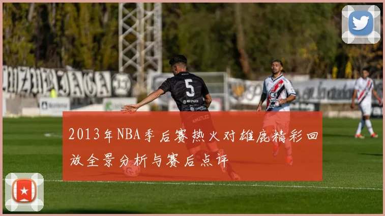 2013年NBA季后赛热火对雄鹿精彩回放全景分析与赛后点评